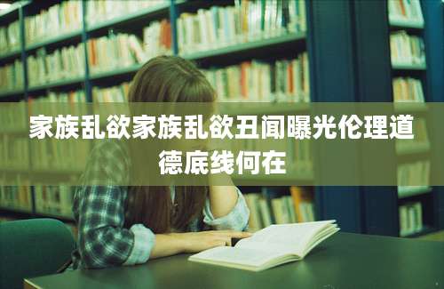 家族乱欲家族乱欲丑闻曝光伦理道德底线何在
