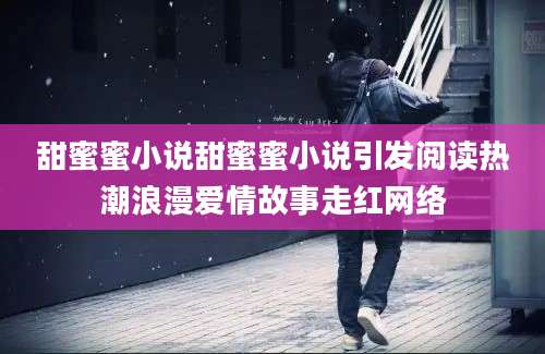 甜蜜蜜小说甜蜜蜜小说引发阅读热潮浪漫爱情故事走红网络