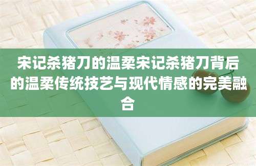 宋记杀猪刀的温柔宋记杀猪刀背后的温柔传统技艺与现代情感的完美融合