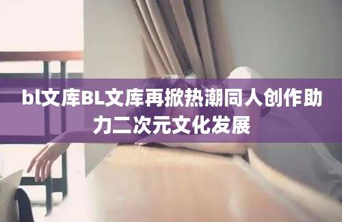 bl文库BL文库再掀热潮同人创作助力二次元文化发展