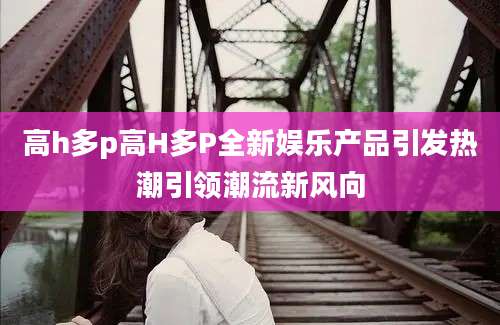 高h多p高H多P全新娱乐产品引发热潮引领潮流新风向
