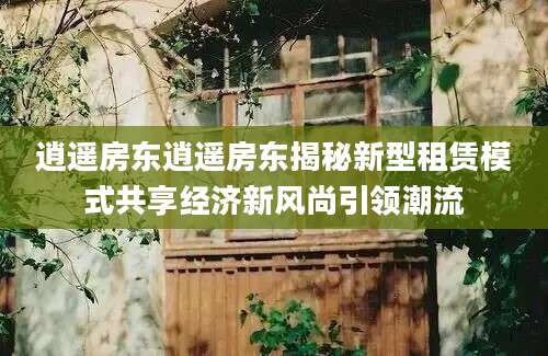 逍遥房东逍遥房东揭秘新型租赁模式共享经济新风尚引领潮流