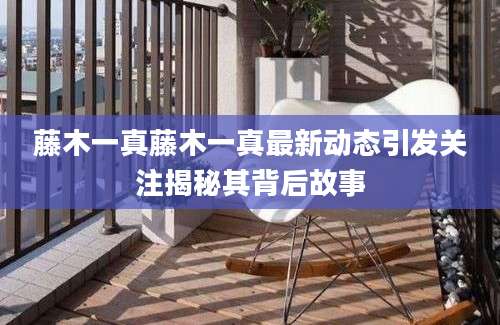 藤木一真藤木一真最新动态引发关注揭秘其背后故事