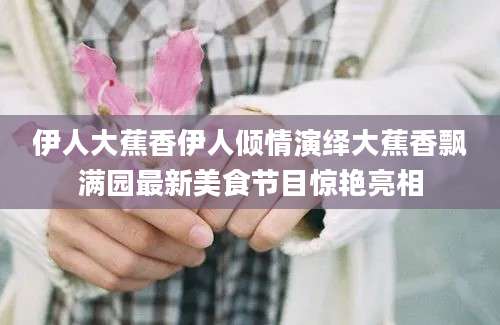 伊人大蕉香伊人倾情演绎大蕉香飘满园最新美食节目惊艳亮相
