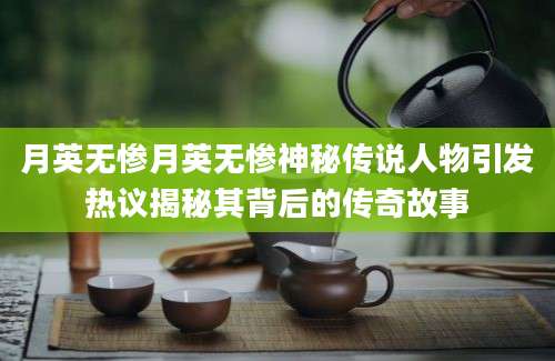 月英无惨月英无惨神秘传说人物引发热议揭秘其背后的传奇故事