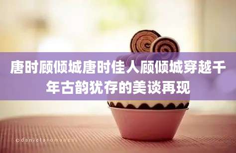 唐时顾倾城唐时佳人顾倾城穿越千年古韵犹存的美谈再现