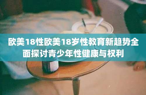 欧美18性欧美18岁性教育新趋势全面探讨青少年性健康与权利