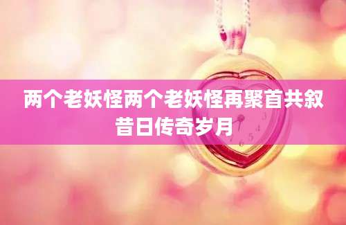 两个老妖怪两个老妖怪再聚首共叙昔日传奇岁月