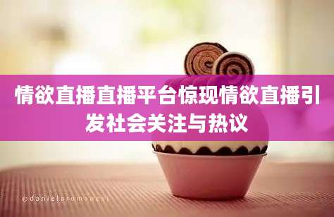 情欲直播直播平台惊现情欲直播引发社会关注与热议