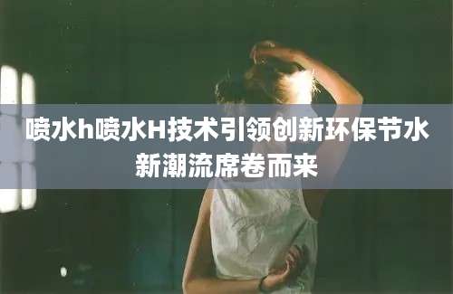 喷水h喷水H技术引领创新环保节水新潮流席卷而来