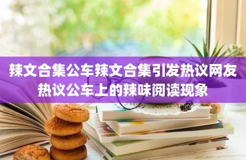辣文合集公车辣文合集引发热议网友热议公车上的辣味阅读现象