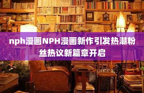 nph漫画NPH漫画新作引发热潮粉丝热议新篇章开启