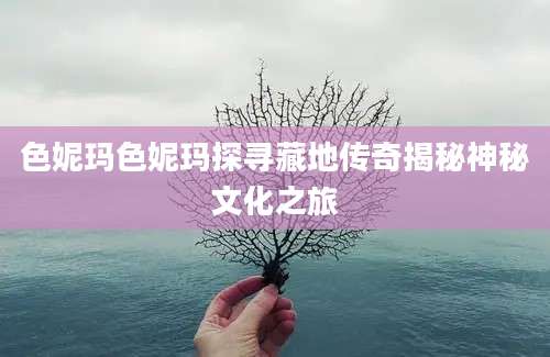 色妮玛色妮玛探寻藏地传奇揭秘神秘文化之旅