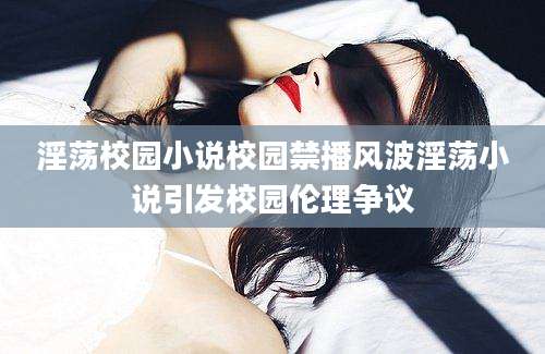 淫荡校园小说校园禁播风波淫荡小说引发校园伦理争议