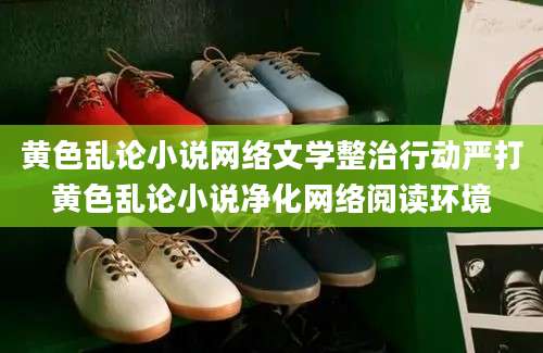 黄色乱论小说网络文学整治行动严打黄色乱论小说净化网络阅读环境