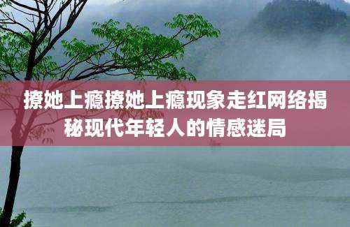撩她上瘾撩她上瘾现象走红网络揭秘现代年轻人的情感迷局