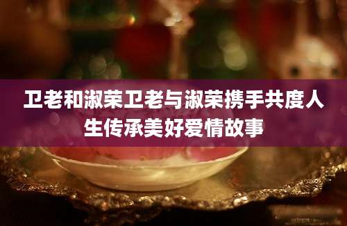 卫老和淑荣卫老与淑荣携手共度人生传承美好爱情故事