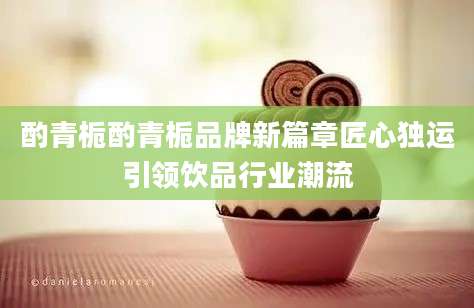 酌青栀酌青栀品牌新篇章匠心独运引领饮品行业潮流