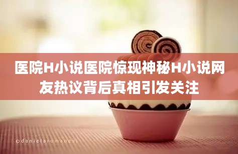 医院H小说医院惊现神秘H小说网友热议背后真相引发关注