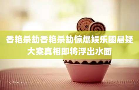 香艳杀劫香艳杀劫惊爆娱乐圈悬疑大案真相即将浮出水面