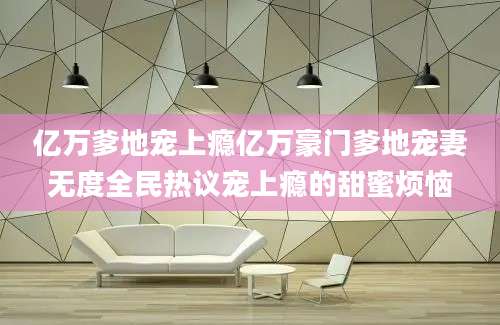 亿万爹地宠上瘾亿万豪门爹地宠妻无度全民热议宠上瘾的甜蜜烦恼