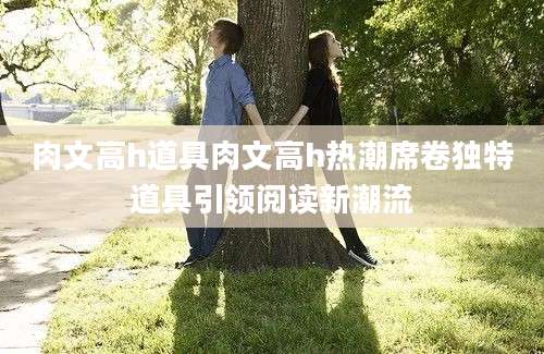 肉文高h道具肉文高h热潮席卷独特道具引领阅读新潮流