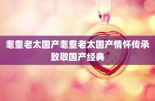 耄耋老太国产耄耋老太国产情怀传承致敬国产经典