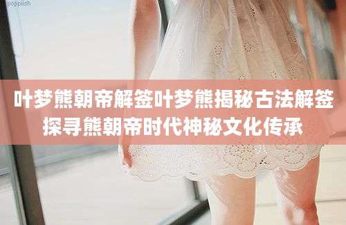叶梦熊朝帝解签叶梦熊揭秘古法解签探寻熊朝帝时代神秘文化传承