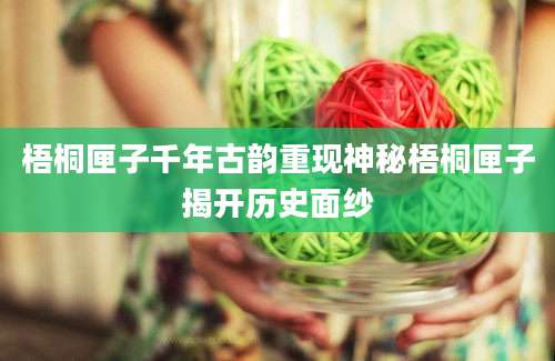 梧桐匣子千年古韵重现神秘梧桐匣子揭开历史面纱