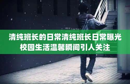 清纯班长的日常清纯班长日常曝光校园生活温馨瞬间引人关注