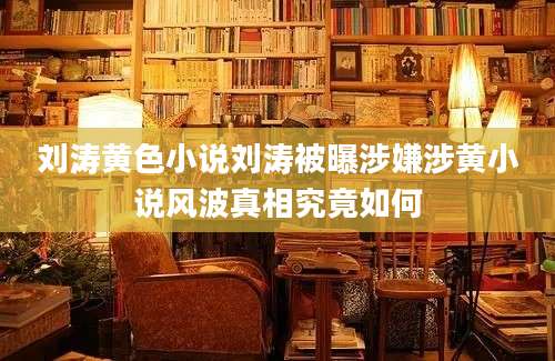 刘涛黄色小说刘涛被曝涉嫌涉黄小说风波真相究竟如何