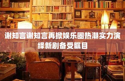 谢知言谢知言再掀娱乐圈热潮实力演绎新剧备受瞩目