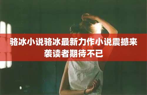 骆冰小说骆冰最新力作小说震撼来袭读者期待不已