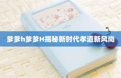 爹爹h爹爹H揭秘新时代孝道新风尚
