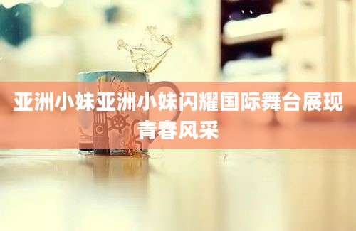 亚洲小妹亚洲小妹闪耀国际舞台展现青春风采