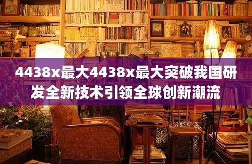 4438x最大4438x最大突破我国研发全新技术引领全球创新潮流