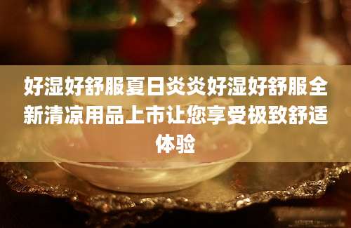 好湿好舒服夏日炎炎好湿好舒服全新清凉用品上市让您享受极致舒适体验