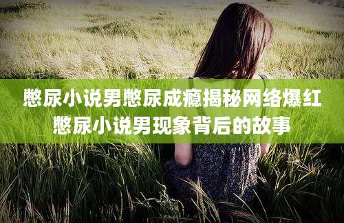 憋尿小说男憋尿成瘾揭秘网络爆红憋尿小说男现象背后的故事