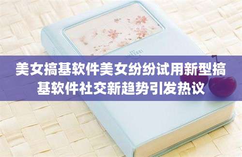 美女搞基软件美女纷纷试用新型搞基软件社交新趋势引发热议