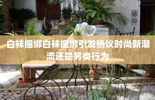 白袜捆绑白袜捆绑引发热议时尚新潮流还是另类行为