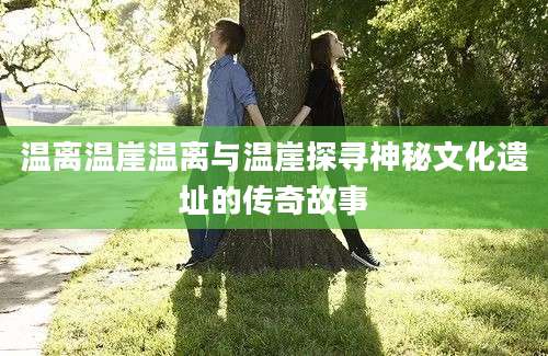 温离温崖温离与温崖探寻神秘文化遗址的传奇故事