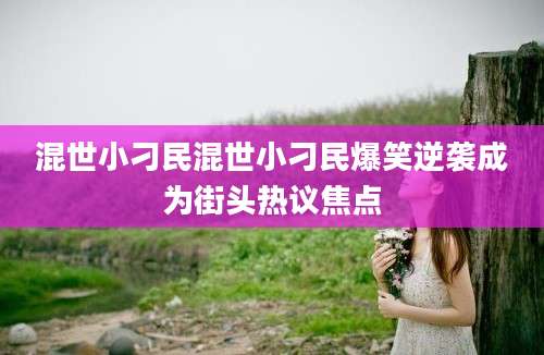 混世小刁民混世小刁民爆笑逆袭成为街头热议焦点
