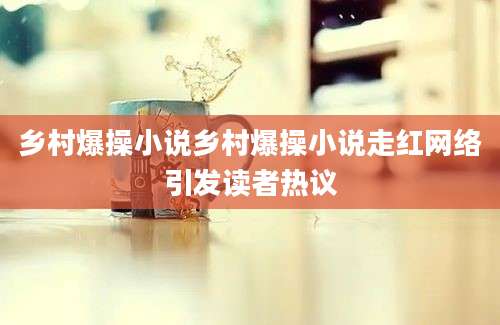 乡村爆操小说乡村爆操小说走红网络引发读者热议