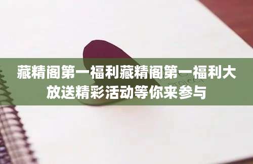 藏精阁第一福利藏精阁第一福利大放送精彩活动等你来参与
