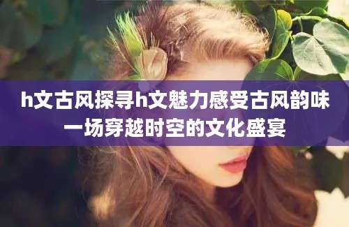 h文古风探寻h文魅力感受古风韵味一场穿越时空的文化盛宴