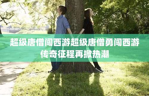 超级唐僧闯西游超级唐僧勇闯西游传奇征程再掀热潮
