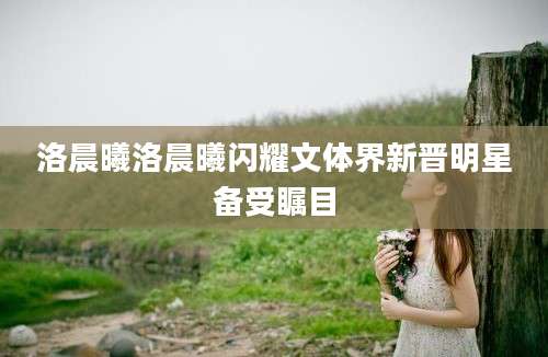 洛晨曦洛晨曦闪耀文体界新晋明星备受瞩目