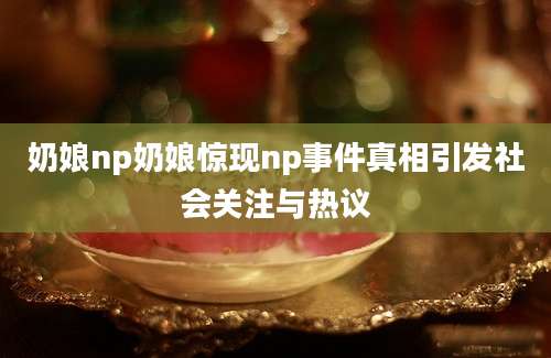 奶娘np奶娘惊现np事件真相引发社会关注与热议