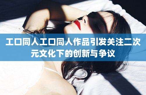 工口同人工口同人作品引发关注二次元文化下的创新与争议