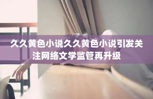 久久黄色小说久久黄色小说引发关注网络文学监管再升级